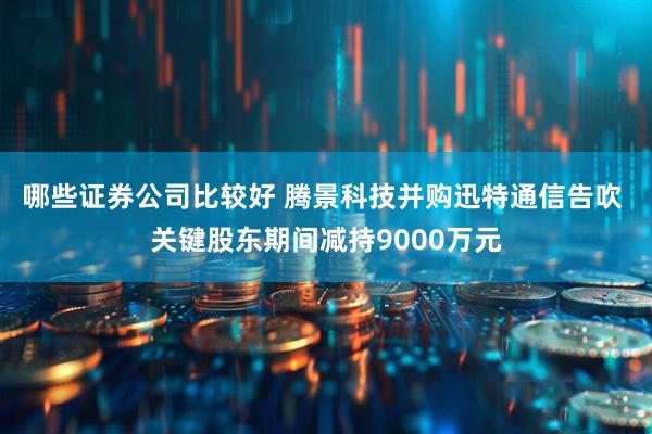 哪些证券公司比较好 腾景科技并购迅特通信告吹 关键股东期间减持9000万元