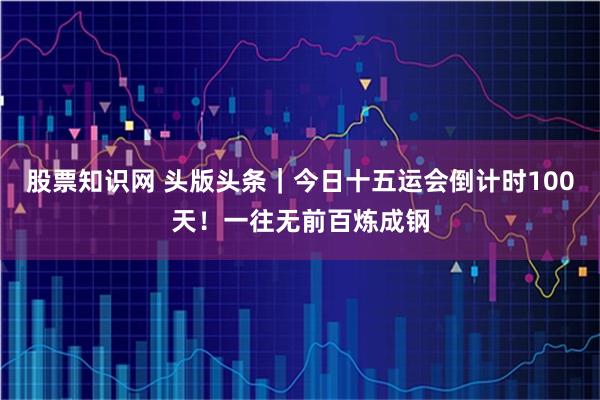 股票知识网 头版头条｜今日十五运会倒计时100天！一往无前百炼成钢