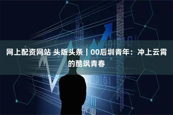 网上配资网站 头版头条｜00后圳青年：冲上云霄的酷飒青春