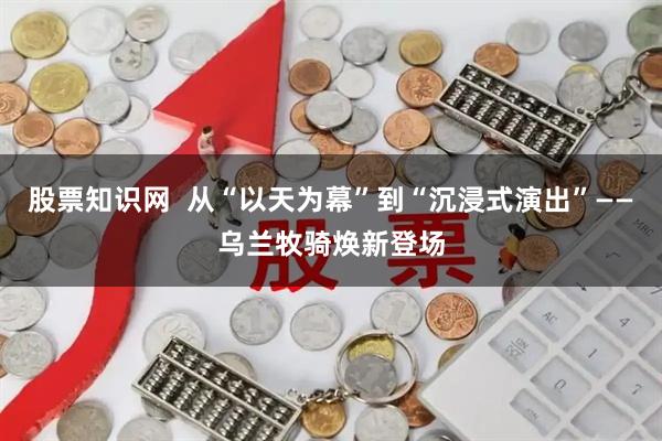 股票知识网  从“以天为幕”到“沉浸式演出”——乌兰牧骑焕新登场