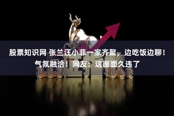 股票知识网 张兰汪小菲一家齐聚，边吃饭边聊！气氛融洽！网友：这画面久违了